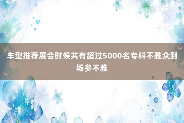 车型推荐展会时候共有超过5000名专科不雅众到场参不雅