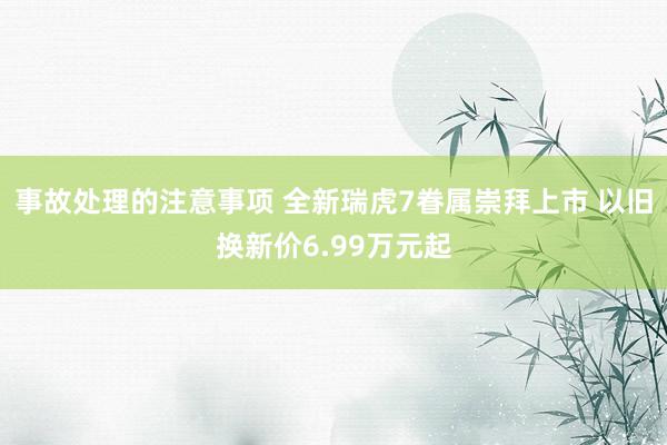 事故处理的注意事项 全新瑞虎7眷属崇拜上市 以旧换新价6.99万元起