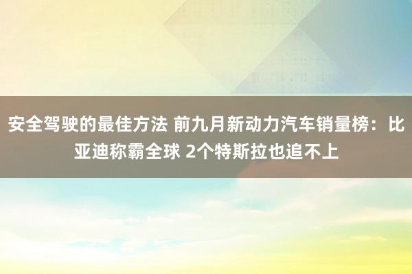 安全驾驶的最佳方法 前九月新动力汽车销量榜：比亚迪称霸全球 2个特斯拉也追不上