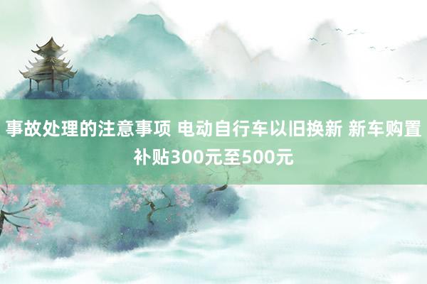 事故处理的注意事项 电动自行车以旧换新 新车购置补贴300元至500元