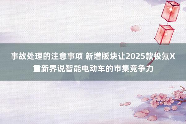 事故处理的注意事项 新增版块让2025款极氪X重新界说智能电动车的市集竞争力