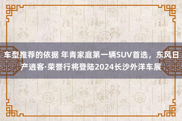 车型推荐的依据 年青家庭第一辆SUV首选，东风日产逍客·荣誉行将登陆2024长沙外洋车展