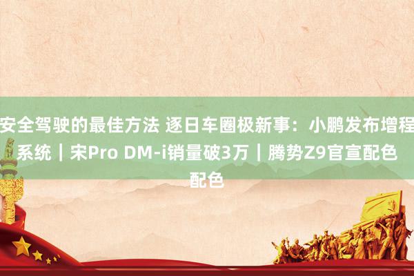 安全驾驶的最佳方法 逐日车圈极新事：小鹏发布增程系统｜宋Pro DM-i销量破3万｜腾势Z9官宣配色