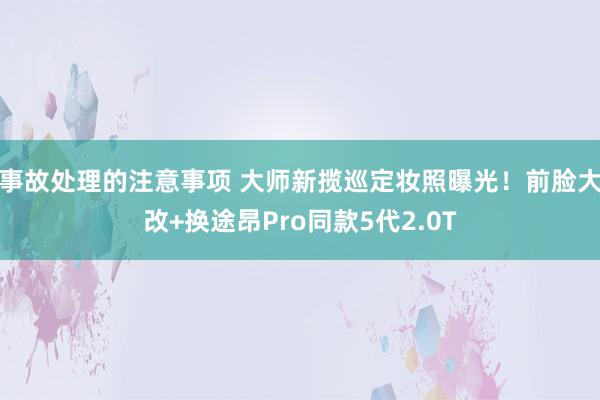 事故处理的注意事项 大师新揽巡定妆照曝光！前脸大改+换途昂Pro同款5代2.0T