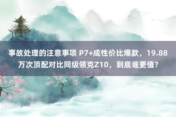 事故处理的注意事项 P7+成性价比爆款，19.88万次顶配对比同级领克Z10，到底谁更值？