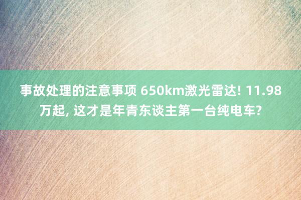 事故处理的注意事项 650km激光雷达! 11.98万起, 这才是年青东谈主第一台纯电车?