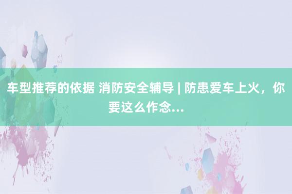 车型推荐的依据 消防安全辅导 | 防患爱车上火，你要这么作念...