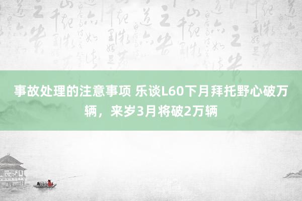 事故处理的注意事项 乐谈L60下月拜托野心破万辆，来岁3月将破2万辆