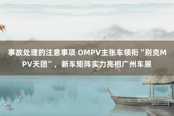 事故处理的注意事项 OMPV主张车领衔“别克MPV天团”，新车矩阵实力亮相广州车展