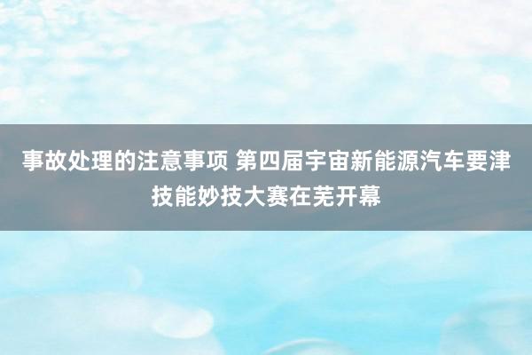 事故处理的注意事项 第四届宇宙新能源汽车要津技能妙技大赛在芜开幕