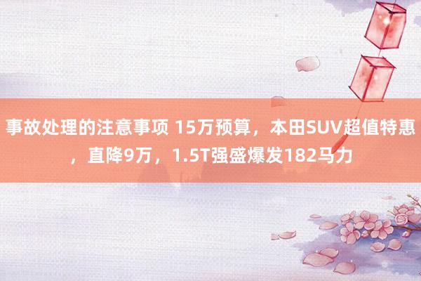 事故处理的注意事项 15万预算，本田SUV超值特惠，直降9万，1.5T强盛爆发182马力