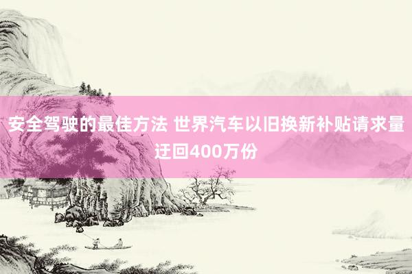 安全驾驶的最佳方法 世界汽车以旧换新补贴请求量迂回400万份