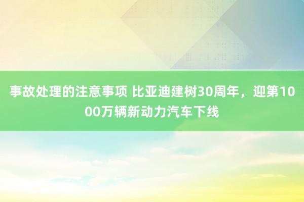 事故处理的注意事项 比亚迪建树30周年，迎第1000万辆新动力汽车下线