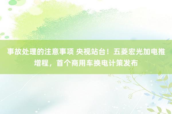 事故处理的注意事项 央视站台！五菱宏光加电推增程，首个商用车换电计策发布