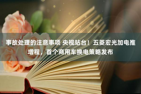 事故处理的注意事项 央视站台！五菱宏光加电推增程，首个商用车换电策略发布