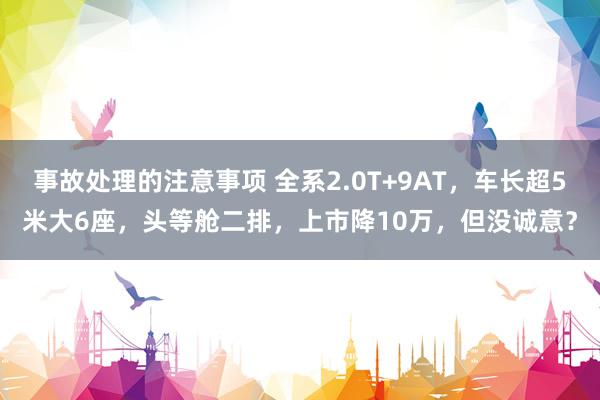 事故处理的注意事项 全系2.0T+9AT，车长超5米大6座，头等舱二排，上市降10万，但没诚意？