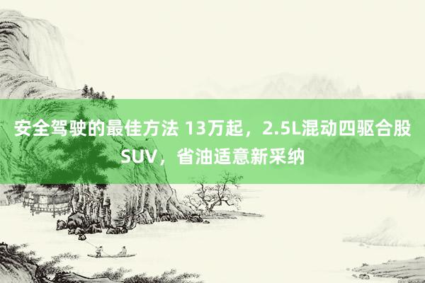 安全驾驶的最佳方法 13万起，2.5L混动四驱合股SUV，省油适意新采纳