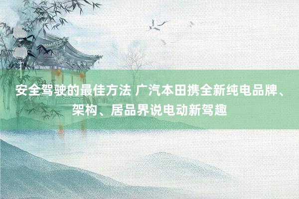 安全驾驶的最佳方法 广汽本田携全新纯电品牌、架构、居品界说电动新驾趣