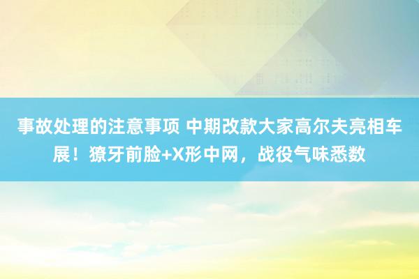 事故处理的注意事项 中期改款大家高尔夫亮相车展！獠牙前脸+X形中网，战役气味悉数