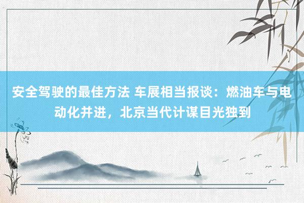 安全驾驶的最佳方法 车展相当报谈：燃油车与电动化并进，北京当代计谋目光独到