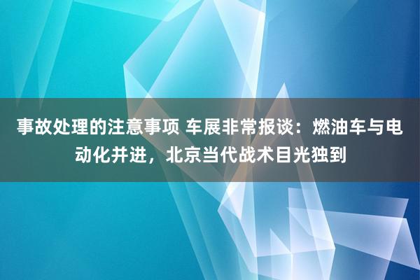 事故处理的注意事项 车展非常报谈：燃油车与电动化并进，北京当代战术目光独到