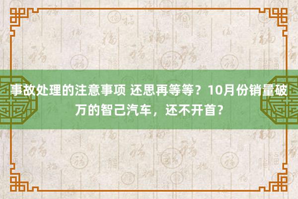 事故处理的注意事项 还思再等等？10月份销量破万的智己汽车，还不开首？