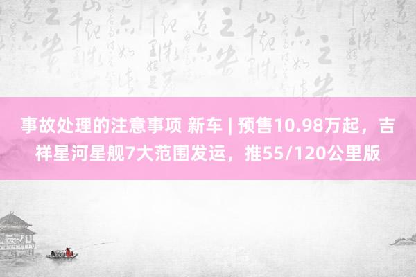 事故处理的注意事项 新车 | 预售10.98万起，吉祥星河星舰7大范围发运，推55/120公里版