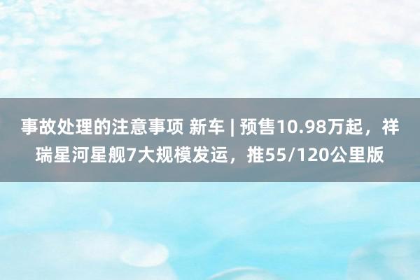 事故处理的注意事项 新车 | 预售10.98万起，祥瑞星河星舰7大规模发运，推55/120公里版