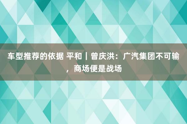 车型推荐的依据 平和｜曾庆洪：广汽集团不可输，商场便是战场