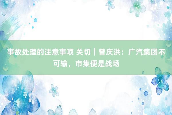 事故处理的注意事项 关切｜曾庆洪：广汽集团不可输，市集便是战场