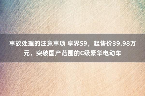 事故处理的注意事项 享界S9，起售价39.98万元，突破国产范围的C级豪华电动车