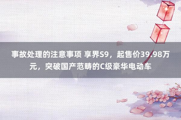 事故处理的注意事项 享界S9，起售价39.98万元，突破国产范畴的C级豪华电动车