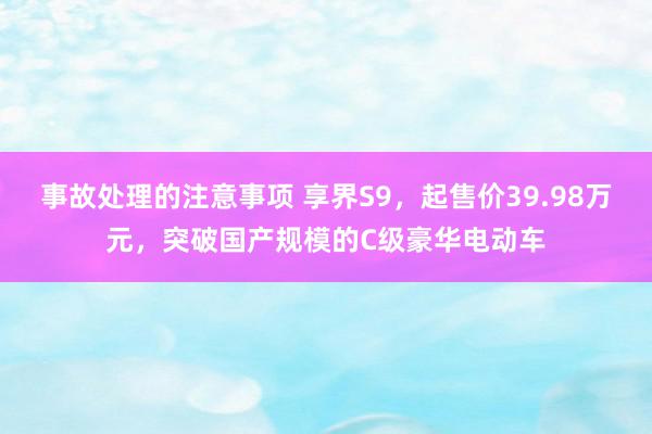 事故处理的注意事项 享界S9，起售价39.98万元，突破国产规模的C级豪华电动车