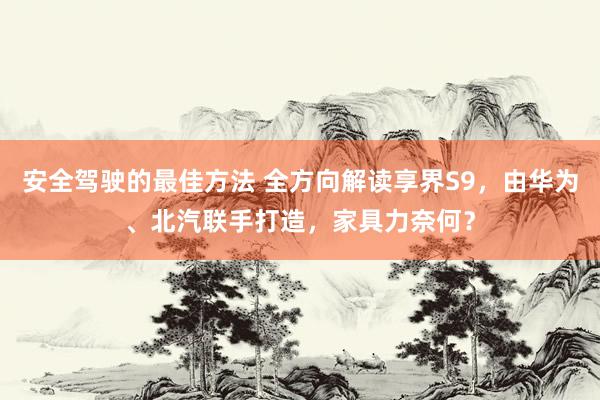 安全驾驶的最佳方法 全方向解读享界S9，由华为、北汽联手打造，家具力奈何？