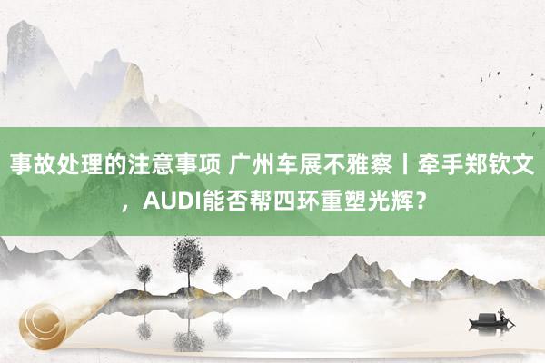 事故处理的注意事项 广州车展不雅察丨牵手郑钦文，AUDI能否帮四环重塑光辉？