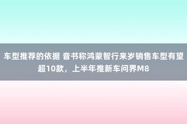 车型推荐的依据 音书称鸿蒙智行来岁销售车型有望超10款，上半年推新车问界M8