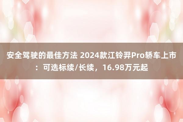 安全驾驶的最佳方法 2024款江铃羿Pro轿车上市：可选标续/长续，16.98万元起