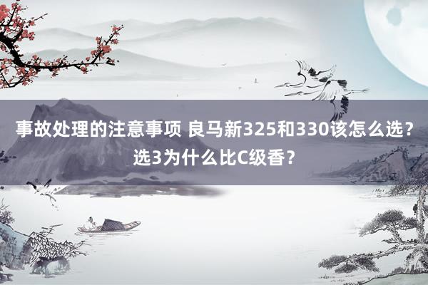 事故处理的注意事项 良马新325和330该怎么选？选3为什么比C级香？