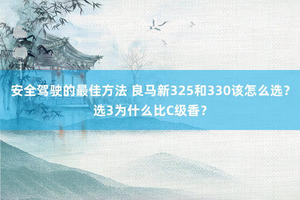 安全驾驶的最佳方法 良马新325和330该怎么选？选3为什么比C级香？