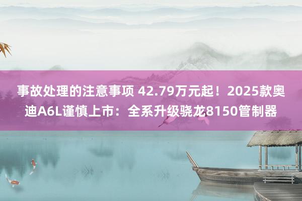 事故处理的注意事项 42.79万元起！2025款奥迪A6L谨慎上市：全系升级骁龙8150管制器