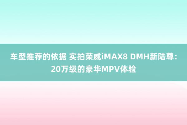 车型推荐的依据 实拍荣威iMAX8 DMH新陆尊：20万级的豪华MPV体验