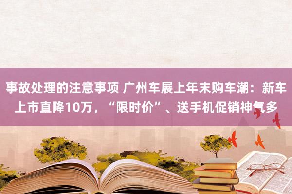 事故处理的注意事项 广州车展上年末购车潮：新车上市直降10万，“限时价”、送手机促销神气多