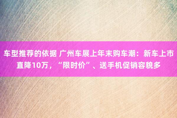 车型推荐的依据 广州车展上年末购车潮：新车上市直降10万，“限时价”、送手机促销容貌多