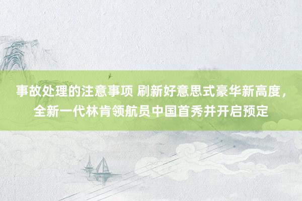 事故处理的注意事项 刷新好意思式豪华新高度，全新一代林肯领航员中国首秀并开启预定