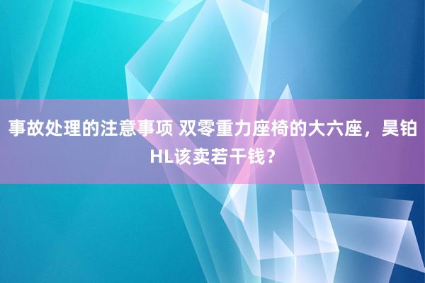 事故处理的注意事项 双零重力座椅的大六座，昊铂HL该卖若干钱？