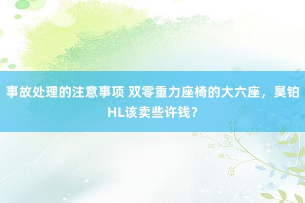 事故处理的注意事项 双零重力座椅的大六座，昊铂HL该卖些许钱？