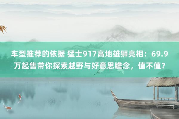 车型推荐的依据 猛士917高地雄狮亮相：69.9万起售带你探索越野与好意思瞻念，值不值？