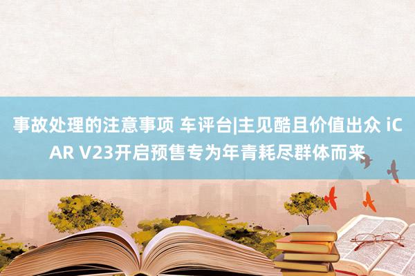 事故处理的注意事项 车评台|主见酷且价值出众 iCAR V23开启预售专为年青耗尽群体而来