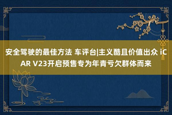 安全驾驶的最佳方法 车评台|主义酷且价值出众 iCAR V23开启预售专为年青亏欠群体而来