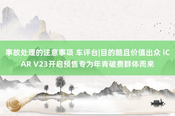 事故处理的注意事项 车评台|目的酷且价值出众 iCAR V23开启预售专为年青破费群体而来